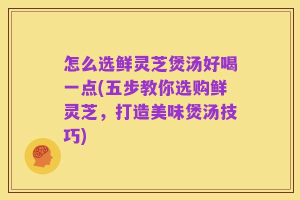 怎么选鲜灵芝煲汤好喝一点(五步教你选购鲜灵芝，打造美味煲汤技巧)