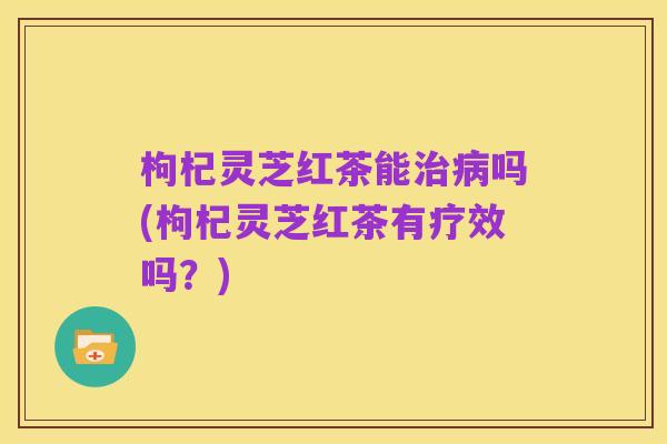 枸杞灵芝红茶能治病吗(枸杞灵芝红茶有疗效吗?)