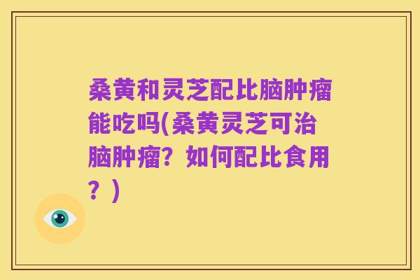 桑黄和灵芝配比脑肿瘤能吃吗(桑黄灵芝可治脑肿瘤？如何配比食用？)
