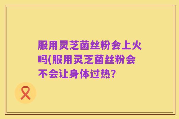 服用灵芝菌丝粉会上火吗(服用灵芝菌丝粉会不会让身体过热?