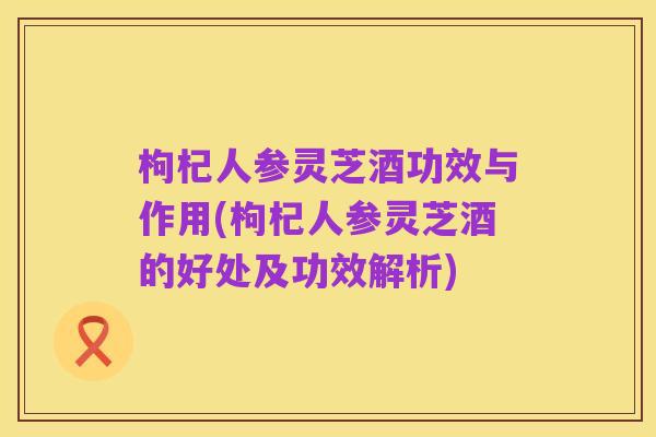 枸杞人参灵芝酒功效与作用(枸杞人参灵芝酒的好处及功效解析)