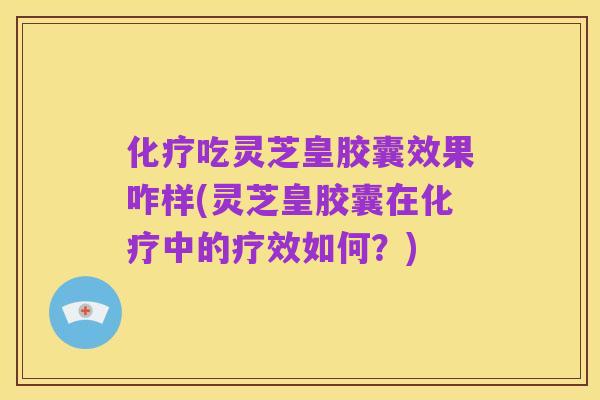 化疗吃灵芝皇胶囊效果咋样(灵芝皇胶囊在化疗中的疗效如何?)