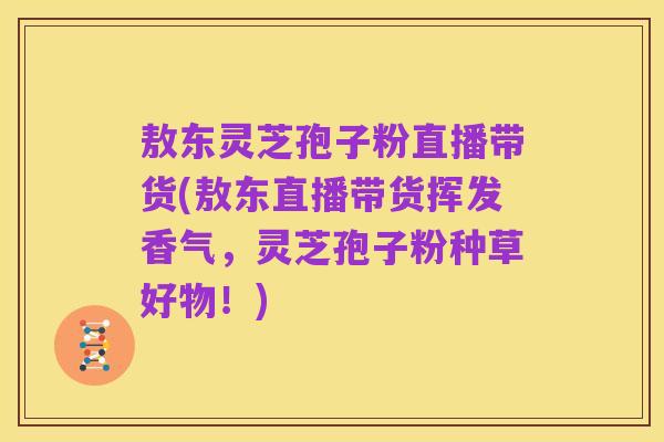 敖东灵芝孢子粉直播带货(敖东直播带货挥发香气,灵芝孢子粉种草好物!)