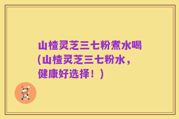 山楂灵芝三七粉煮水喝(山楂灵芝三七粉水,健康好选择!)