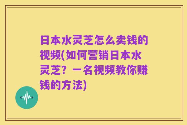 日本水灵芝怎么卖钱的视频(如何营销日本水灵芝？一名视频教你赚钱的方法)