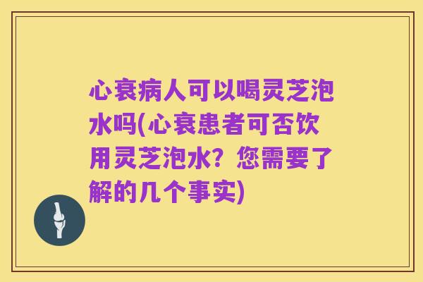 心衰病人可以喝灵芝泡水吗(心衰患者可否饮用灵芝泡水?您需要了解的几个事实)