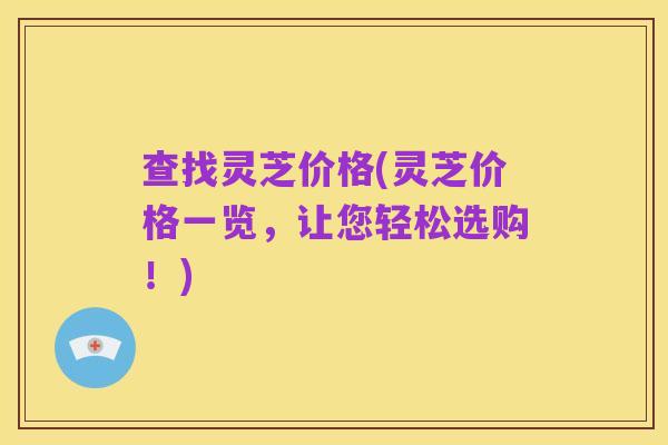 查找灵芝价格(灵芝价格一览，让您轻松选购！)