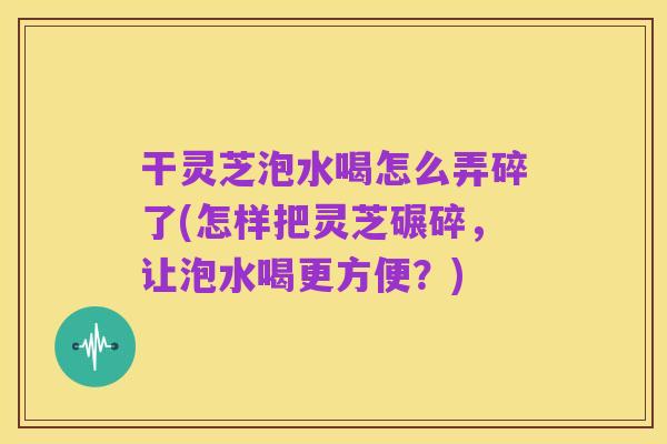 干灵芝泡水喝怎么弄碎了(怎样把灵芝碾碎,让泡水喝更方便?)