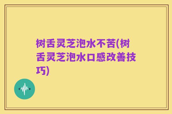 树舌灵芝泡水不苦(树舌灵芝泡水口感改善技巧)