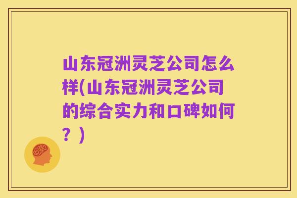 山东冠洲灵芝公司怎么样(山东冠洲灵芝公司的综合实力和口碑如何？)
