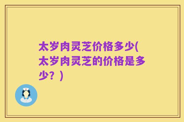 太岁肉灵芝价格多少(太岁肉灵芝的价格是多少？)