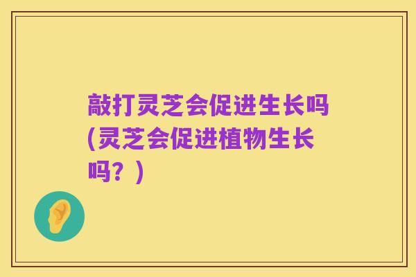 敲打灵芝会促进生长吗(灵芝会促进植物生长吗？)