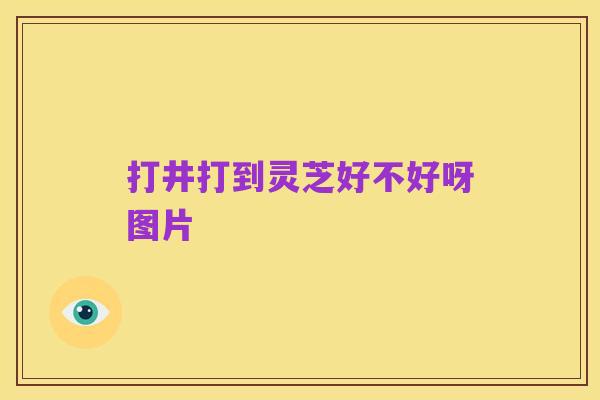 打井打到灵芝好不好呀图片