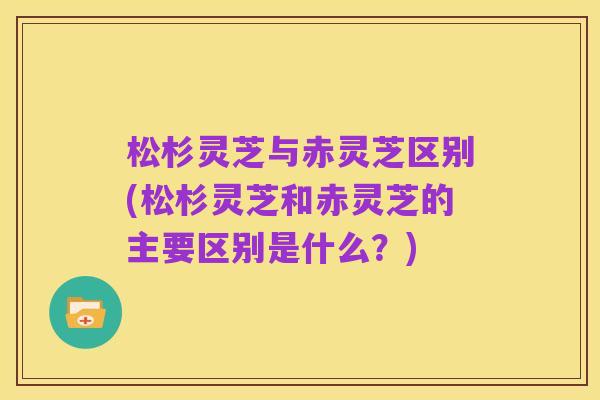 松杉灵芝与赤灵芝区别(松杉灵芝和赤灵芝的主要区别是什么?)