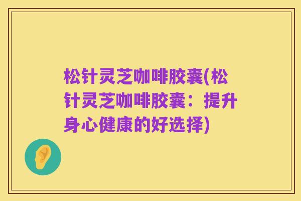 松针灵芝咖啡胶囊(松针灵芝咖啡胶囊：提升身心健康的好选择)