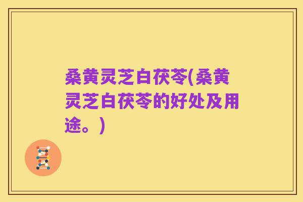 桑黄灵芝白茯苓(桑黄灵芝白茯苓的好处及用途。)