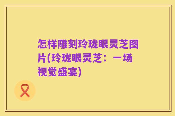 怎样雕刻玲珑眼灵芝图片(玲珑眼灵芝：一场视觉盛宴)