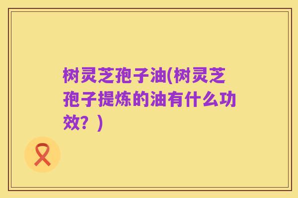 树灵芝孢子油(树灵芝孢子提炼的油有什么功效?)