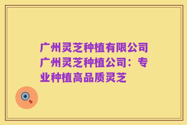 广州灵芝种植有限公司广州灵芝种植公司:专业种植高品质灵芝