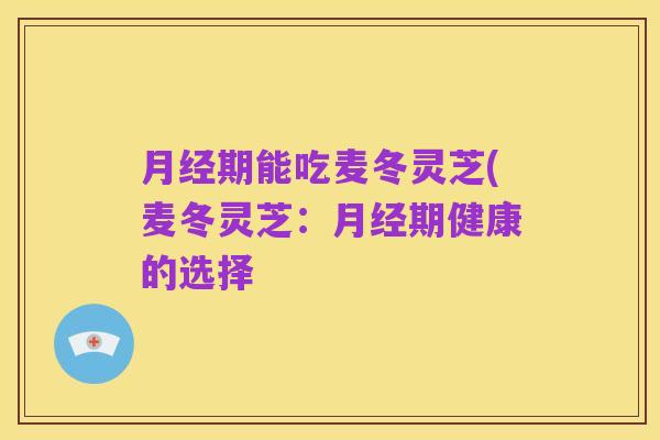 月经期能吃麦冬灵芝(麦冬灵芝：月经期健康的选择