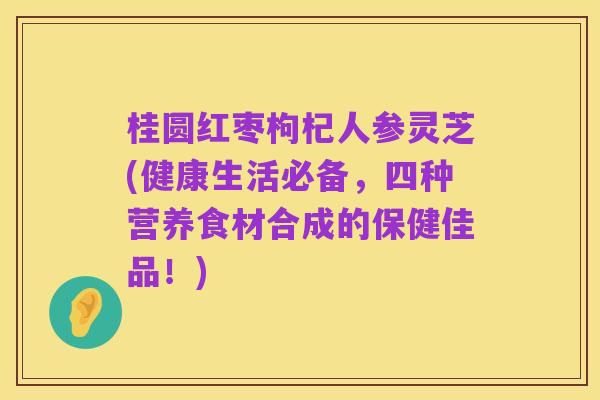 桂圆红枣枸杞人参灵芝(健康生活必备，四种营养食材合成的保健佳品！)