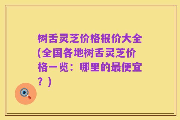 树舌灵芝价格报价大全(全国各地树舌灵芝价格一览：哪里的最便宜？)