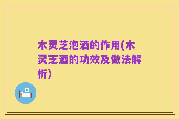 木灵芝泡酒的作用(木灵芝酒的功效及做法解析)