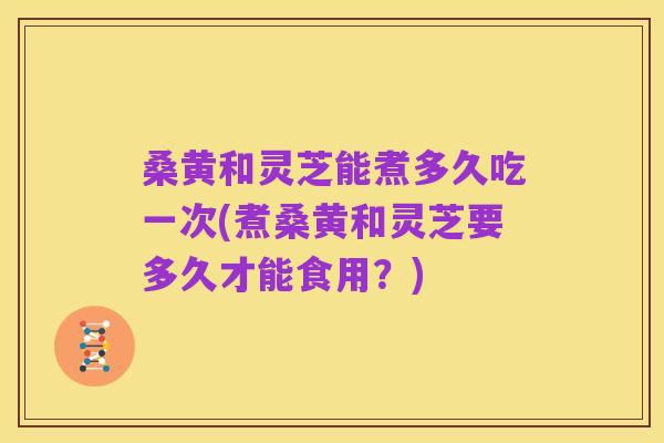 桑黄和灵芝能煮多久吃一次(煮桑黄和灵芝要多久才能食用?)