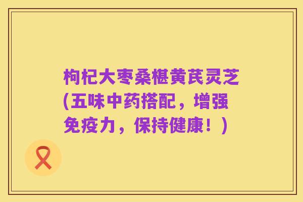 枸杞大枣桑椹黄芪灵芝(五味中药搭配，增强免疫力，保持健康！)