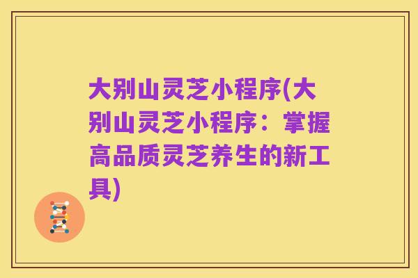 大别山灵芝小程序(大别山灵芝小程序：掌握高品质灵芝养生的新工具)