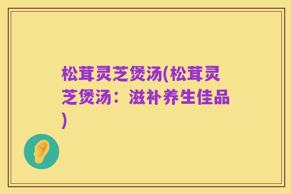 松茸灵芝煲汤(松茸灵芝煲汤:滋补养生佳品)