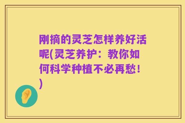 刚摘的灵芝怎样养好活呢(灵芝养护:教你如何科学种植不必再愁!)
