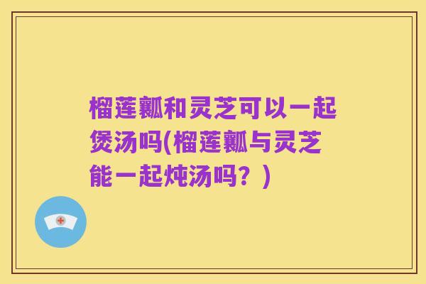 榴莲瓤和灵芝可以一起煲汤吗(榴莲瓤与灵芝能一起炖汤吗？)