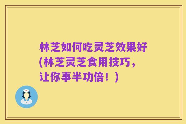 林芝如何吃灵芝效果好(林芝灵芝食用技巧,让你事半功倍!)