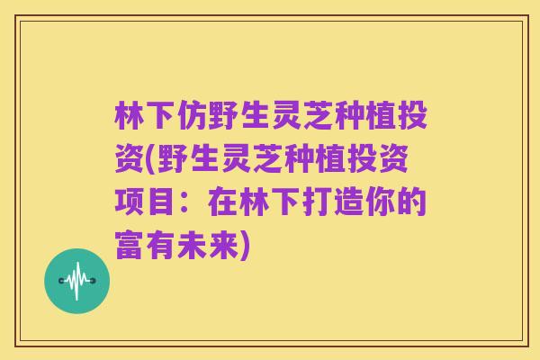林下仿野生灵芝种植投资(野生灵芝种植投资项目:在林下打造你的富有未来)