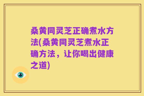 桑黄同灵芝正确煮水方法(桑黄同灵芝煮水正确方法,让你喝出健康之道)
