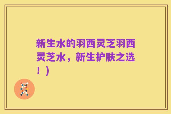 新生水的羽西灵芝羽西灵芝水，新生护肤之选！)