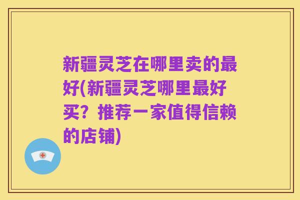 新疆灵芝在哪里卖的最好(新疆灵芝哪里最好买？推荐一家值得信赖的店铺)