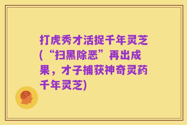 打虎秀才活捉千年灵芝(“扫黑除恶”再出成果,才子捕获神奇灵药千年灵芝)