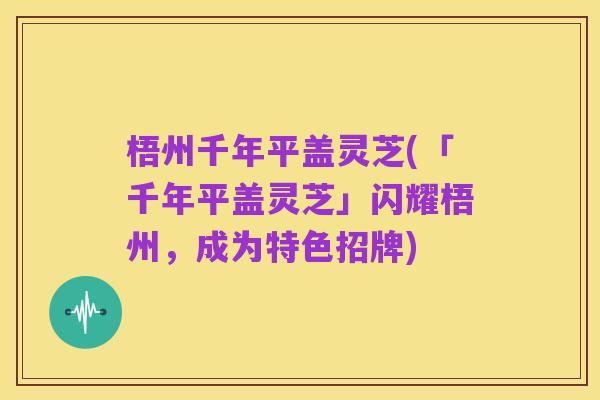 梧州千年平盖灵芝(「千年平盖灵芝」闪耀梧州,成为特色招牌)