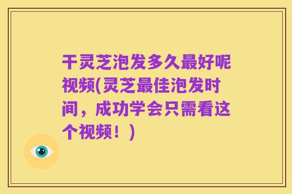 干灵芝泡发多久最好呢视频(灵芝最佳泡发时间,成功学会只需看这个视频!)