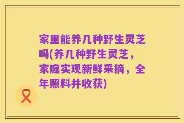 家里能养几种野生灵芝吗(养几种野生灵芝,家庭实现新鲜采摘,全年照料并收获)