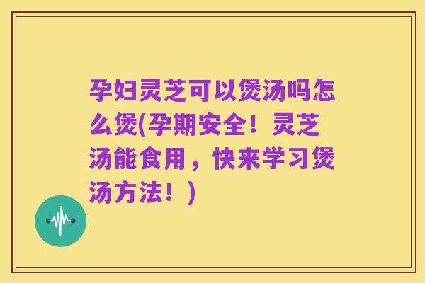 孕妇灵芝可以煲汤吗怎么煲(孕期安全!灵芝汤能食用,快来学习煲汤方法!)