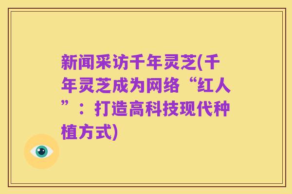 新闻采访千年灵芝(千年灵芝成为网络“红人”：打造高科技现代种植方式)