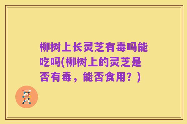 柳树上长灵芝有毒吗能吃吗(柳树上的灵芝是否有毒,能否食用?)