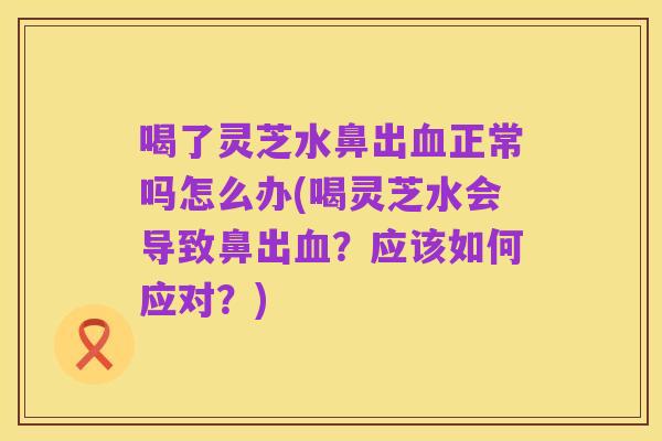 喝了灵芝水鼻出血正常吗怎么办(喝灵芝水会导致鼻出血?应该如何应对?)