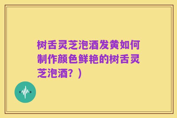 树舌灵芝泡酒发黄如何制作颜色鲜艳的树舌灵芝泡酒?)