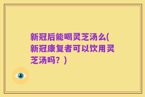 新冠后能喝灵芝汤么(新冠康复者可以饮用灵芝汤吗?)