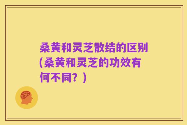 桑黄和灵芝散结的区别(桑黄和灵芝的功效有何不同?)