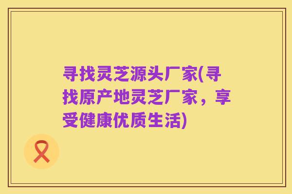 寻找灵芝源头厂家(寻找原产地灵芝厂家,享受健康优质生活)
